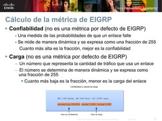 Cálculo de la métrica de EIGRP
 Confiabilidad (no es una métrica por defecto de EIGRP)
   - Una medida de las probabilidades de que un enlace falle
   - Se mide de manera dinámica y se expresa como una fracción de 255
      Cuanto más alta es la fracción, mejor es la confiabilidad
 Carga (no es una métrica por defecto de EIGRP)
   – Un número que representa la cantidad de tráfico que usa un enlace
   – El número se determina de manera dinámica y se expresa como
     una fracción de 255
        Cuanto más baja es la fracción, menor es la carga del enlace




                                © 2007 Cisco Systems, Inc. Todos los derechos reservados.   Cisco Public   34
 
