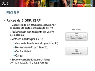 EIGRP
Raíces de EIGRP: IGRP
  - Desarrollado en 1985 para solucionar
  el conteo de saltos limitado de RIPv1
  - Protocolo de enrutamiento de vector
  de distancia
  - Métricas usadas por IGRP:
      Ancho de banda (usado por defecto)
      Retraso (usado por defecto)
      Confiabilidad
      Carga
  - Soporte cancelado que comienza
  por IOS 12.2(13)T y 12.2(R1s4)S

                                © 2007 Cisco Systems, Inc. Todos los derechos reservados.   Cisco Public   4
 