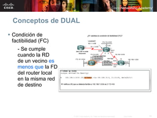 Conceptos de DUAL
Condición de
factibilidad (FC)
  - Se cumple
  cuando la RD
  de un vecino es
  menos que la FD
  del router local
  en la misma red
  de destino




                     © 2007 Cisco Systems, Inc. Todos los derechos reservados.   Cisco Public   43
 