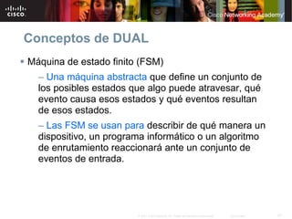 Conceptos de DUAL
Máquina de estado finito (FSM)
  – Una máquina abstracta que define un conjunto de
  los posibles estados que algo puede atravesar, qué
  evento causa esos estados y qué eventos resultan
  de esos estados.
  – Las FSM se usan para describir de qué manera un
  dispositivo, un programa informático o un algoritmo
  de enrutamiento reaccionará ante un conjunto de
  eventos de entrada.




                        © 2007 Cisco Systems, Inc. Todos los derechos reservados.   Cisco Public   47
 