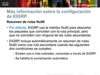 Más información sobre la configuración
de EIGRP
Resumen de rutas Null0
 Por defecto, EIGRP usa la interfaz Null0 para descartar
 los paquetes que coinciden con la ruta principal, pero
 que no coinciden con ninguna de las rutas secundarias.
 EIGRP incluye automáticamente un resumen de rutas
 Null0 como una ruta secundaria cuando las siguientes
 dos condiciones se cumplen:
   – Existen una o más subredes, conocidas a través de EIGRP
   – Se habilita la sumarización automática



                            © 2007 Cisco Systems, Inc. Todos los derechos reservados.   Cisco Public   50
 