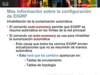 Más información sobre la configuración
de EIGRP
Inhabilitación de la sumarización automática
 El comando auto-summary permite que EIGRP se
 resuma automática en los límites de la red principal
 El comando no auto-summary se usa para inhabilitar
 la sumarización automática
    – Esto causa que todos los vecinos EIGRP envíen
      actualizaciones que no se resumirán de manera
      automática
        Esto hará que los cambios aparezcan en:
            - Tablas de enrutamiento
            - Tablas de topología

                           © 2007 Cisco Systems, Inc. Todos los derechos reservados.   Cisco Public   52
 