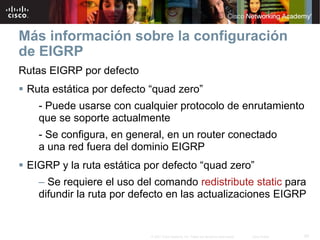 Más información sobre la configuración
de EIGRP
Rutas EIGRP por defecto
 Ruta estática por defecto “quad zero”
   - Puede usarse con cualquier protocolo de enrutamiento
   que se soporte actualmente
   - Se configura, en general, en un router conectado
   a una red fuera del dominio EIGRP
 EIGRP y la ruta estática por defecto “quad zero”
   – Se requiere el uso del comando redistribute static para
   difundir la ruta por defecto en las actualizaciones EIGRP


                           © 2007 Cisco Systems, Inc. Todos los derechos reservados.   Cisco Public   55
 