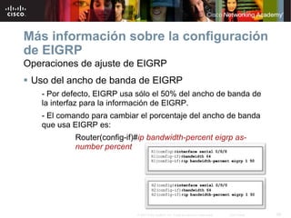 Más información sobre la configuración
de EIGRP
Operaciones de ajuste de EIGRP
 Uso del ancho de banda de EIGRP
   - Por defecto, EIGRP usa sólo el 50% del ancho de banda de
   la interfaz para la información de EIGRP.
   - El comando para cambiar el porcentaje del ancho de banda
   que usa EIGRP es:
           Router(config-if)#ip bandwidth-percent eigrp as-
           number percent




                            © 2007 Cisco Systems, Inc. Todos los derechos reservados.   Cisco Public   56
 