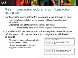Más información sobre la configuración
de EIGRP
Configuración de los intervalos de saludo y los tiempos en hold
  - Los intervalos de saludo y los tiempos en hold pueden configurarse
    por interfaz
  - El comando para configurar el intervalo de saludo es:
              Router(config-if)#ip hello-interval eigrp as-number seconds

La modificación del intervalo de saludo requiere la modificación
del tiempo en hold por un valor mayor o igual que el intervalo
de saludo
  - El comando para configurar el valor
    del tiempo en hold es:
    Router(config-if)#ip hold-time
    eigrp as-number seconds



                                     © 2007 Cisco Systems, Inc. Todos los derechos reservados.   Cisco Public   57
 