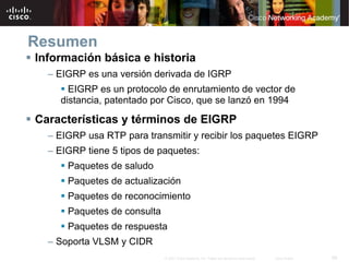 Resumen
Información básica e historia
  – EIGRP es una versión derivada de IGRP
      EIGRP es un protocolo de enrutamiento de vector de
    distancia, patentado por Cisco, que se lanzó en 1994

Características y términos de EIGRP
  – EIGRP usa RTP para transmitir y recibir los paquetes EIGRP
  – EIGRP tiene 5 tipos de paquetes:
      Paquetes de saludo
      Paquetes de actualización
      Paquetes de reconocimiento
      Paquetes de consulta
      Paquetes de respuesta
  – Soporta VLSM y CIDR
                             © 2007 Cisco Systems, Inc. Todos los derechos reservados.   Cisco Public   58
 