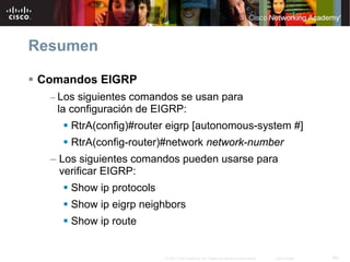 Resumen

Comandos EIGRP
  – Los siguientes comandos se usan para
   la configuración de EIGRP:
      RtrA(config)#router eigrp [autonomous-system #]
      RtrA(config-router)#network network-number
  – Los siguientes comandos pueden usarse para
    verificar EIGRP:
      Show ip protocols
      Show ip eigrp neighbors
      Show ip route


                          © 2007 Cisco Systems, Inc. Todos los derechos reservados.   Cisco Public   60
 
