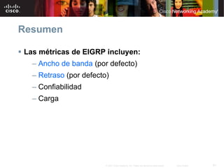 Resumen

Las métricas de EIGRP incluyen:
  – Ancho de banda (por defecto)
  – Retraso (por defecto)
  – Confiabilidad
  – Carga




                        © 2007 Cisco Systems, Inc. Todos los derechos reservados.   Cisco Public   61
 