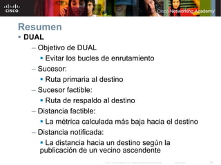 Resumen
DUAL
  – Objetivo de DUAL
      Evitar los bucles de enrutamiento
  – Sucesor:
      Ruta primaria al destino
  – Sucesor factible:
      Ruta de respaldo al destino
  – Distancia factible:
      La métrica calculada más baja hacia el destino
  – Distancia notificada:
      La distancia hacia un destino según la
    publicación de un vecino ascendente
                        © 2007 Cisco Systems, Inc. Todos los derechos reservados.   Cisco Public   62
 