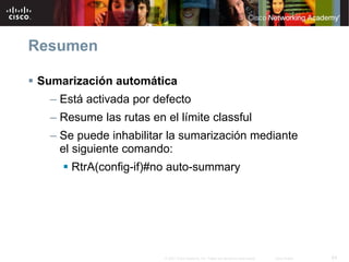 Resumen

Sumarización automática
  – Está activada por defecto
  – Resume las rutas en el límite classful
  – Se puede inhabilitar la sumarización mediante
    el siguiente comando:
      RtrA(config-if)#no auto-summary




                        © 2007 Cisco Systems, Inc. Todos los derechos reservados.   Cisco Public   64
 