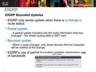 ITE PC v4.0
Chapter 1 14© 2007 Cisco Systems, Inc. All rights reserved. Cisco Public
EIGRP
EIGRP Bounded Updates
 EIGRP only sends update when there is a change in
route status
 Partial update
–A partial update includes only the route information that has
changed – the whole routing table is NOT sent
 Bounded update
–When a route changes, only those devices that are impacted
will be notified of the change
 EIGRP’s use of partial bounded updates minimizes use
of bandwidth
 