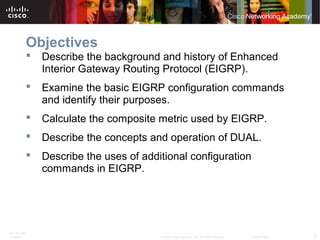 ITE PC v4.0
Chapter 1 2© 2007 Cisco Systems, Inc. All rights reserved. Cisco Public
Objectives
 Describe the background and history of Enhanced
Interior Gateway Routing Protocol (EIGRP).
 Examine the basic EIGRP configuration commands
and identify their purposes.
 Calculate the composite metric used by EIGRP.
 Describe the concepts and operation of DUAL.
 Describe the uses of additional configuration
commands in EIGRP.
 