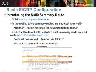 ITE PC v4.0
Chapter 1 28© 2007 Cisco Systems, Inc. All rights reserved. Cisco Public
Basic EIGRP Configuration
 Introducing the Null0 Summary Route
–Null0 is not a physical interface
–In the routing table summary routes are sourced from Null0
Reason: routes are used for advertisement purposes
–EIGRP will automatically include a null0 summary route as child
route when 2 conditions are met
At least one subnet is learned via EIGRP
Automatic summarization is enabled
 