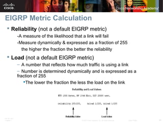 ITE PC v4.0
Chapter 1 34© 2007 Cisco Systems, Inc. All rights reserved. Cisco Public
EIGRP Metric Calculation
 Reliability (not a default EIGRP metric)
-A measure of the likelihood that a link will fail
-Measure dynamically & expressed as a fraction of 255
the higher the fraction the better the reliability
 Load (not a default EIGRP metric)
– A number that reflects how much traffic is using a link
– Number is determined dynamically and is expressed as a
fraction of 255
The lower the fraction the less the load on the link
 