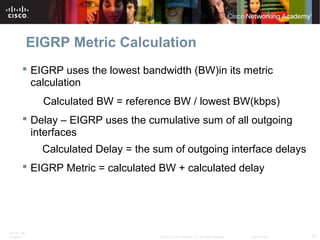 ITE PC v4.0
Chapter 1 37© 2007 Cisco Systems, Inc. All rights reserved. Cisco Public
EIGRP Metric Calculation
 EIGRP uses the lowest bandwidth (BW)in its metric
calculation
Calculated BW = reference BW / lowest BW(kbps)
 Delay – EIGRP uses the cumulative sum of all outgoing
interfaces
Calculated Delay = the sum of outgoing interface delays
 EIGRP Metric = calculated BW + calculated delay
 