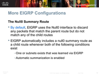 ITE PC v4.0
Chapter 1 50© 2007 Cisco Systems, Inc. All rights reserved. Cisco Public
More EIGRP Configurations
The Null0 Summary Route
 By default, EIGRP uses the Null0 interface to discard
any packets that match the parent route but do not
match any of the child routes
 EIGRP automatically includes a null0 summary route as
a child route whenever both of the following conditions
exist
–One or subnets exists that was learned via EIGRP
–Automatic summarization is enabled
 