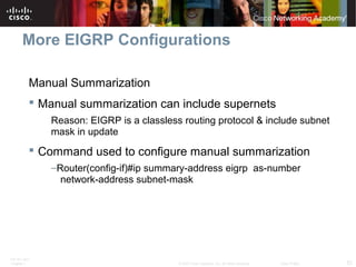ITE PC v4.0
Chapter 1 53© 2007 Cisco Systems, Inc. All rights reserved. Cisco Public
More EIGRP Configurations
Manual Summarization
 Manual summarization can include supernets
Reason: EIGRP is a classless routing protocol & include subnet
mask in update
 Command used to configure manual summarization
–Router(config-if)#ip summary-address eigrp as-number
network-address subnet-mask
 