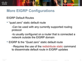 ITE PC v4.0
Chapter 1 55© 2007 Cisco Systems, Inc. All rights reserved. Cisco Public
More EIGRP Configurations
EIGRP Default Routes
 “quad zero” static default route
-Can be used with any currently supported routing
protocol
-Is usually configured on a router that is connected a
network outside the EIGRP domain
 EIGRP & the “Quad zero” static default route
–Requires the use of the redistribute static command
to disseminate default route in EIGRP updates
 
