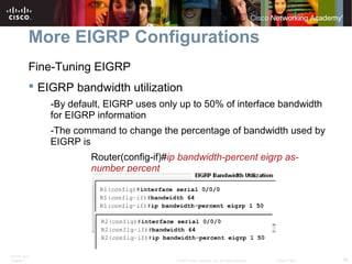 ITE PC v4.0
Chapter 1 56© 2007 Cisco Systems, Inc. All rights reserved. Cisco Public
More EIGRP Configurations
Fine-Tuning EIGRP
 EIGRP bandwidth utilization
-By default, EIGRP uses only up to 50% of interface bandwidth
for EIGRP information
-The command to change the percentage of bandwidth used by
EIGRP is
Router(config-if)#ip bandwidth-percent eigrp as-
number percent
 