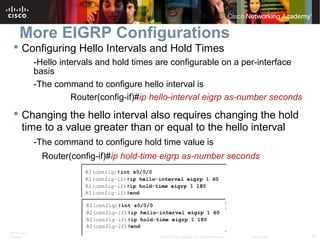 ITE PC v4.0
Chapter 1 57© 2007 Cisco Systems, Inc. All rights reserved. Cisco Public
More EIGRP Configurations
 Configuring Hello Intervals and Hold Times
-Hello intervals and hold times are configurable on a per-interface
basis
-The command to configure hello interval is
Router(config-if)#ip hello-interval eigrp as-number seconds
 Changing the hello interval also requires changing the hold
time to a value greater than or equal to the hello interval
-The command to configure hold time value is
Router(config-if)#ip hold-time eigrp as-number seconds
 