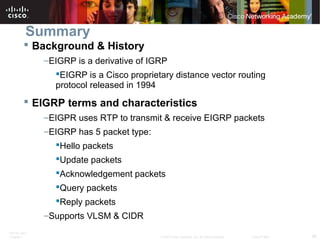 ITE PC v4.0
Chapter 1 58© 2007 Cisco Systems, Inc. All rights reserved. Cisco Public
Summary
 Background & History
–EIGRP is a derivative of IGRP
EIGRP is a Cisco proprietary distance vector routing
protocol released in 1994
 EIGRP terms and characteristics
–EIGPR uses RTP to transmit & receive EIGRP packets
–EIGRP has 5 packet type:
Hello packets
Update packets
Acknowledgement packets
Query packets
Reply packets
–Supports VLSM & CIDR
 