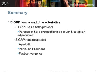 ITE PC v4.0
Chapter 1 59© 2007 Cisco Systems, Inc. All rights reserved. Cisco Public
Summary
 EIGRP terms and characteristics
–EIGRP uses a hello protocol
Purpose of hello protocol is to discover & establish
adjacencies
–EIGRP routing updates
Aperiodic
Partial and bounded
Fast convergence
 