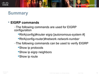 ITE PC v4.0
Chapter 1 60© 2007 Cisco Systems, Inc. All rights reserved. Cisco Public
Summary
 EIGRP commands
–The following commands are used for EIGRP
configuration
RtrA(config)#router eigrp [autonomous-system #]
RtrA(config-router)#network network-number
–The following commands can be used to verify EIGRP
Show ip protocols
Show ip eigrp neighbors
Show ip route
 