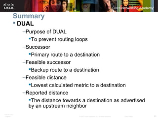 ITE PC v4.0
Chapter 1 62© 2007 Cisco Systems, Inc. All rights reserved. Cisco Public
Summary
 DUAL
–Purpose of DUAL
To prevent routing loops
–Successor
Primary route to a destination
–Feasible successor
Backup route to a destination
–Feasible distance
Lowest calculated metric to a destination
–Reported distance
The distance towards a destination as advertised
by an upstream neighbor
 