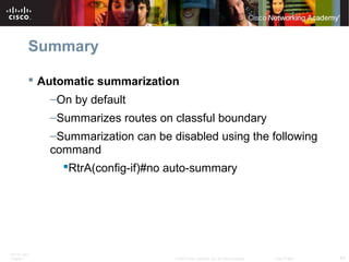 ITE PC v4.0
Chapter 1 64© 2007 Cisco Systems, Inc. All rights reserved. Cisco Public
Summary
 Automatic summarization
–On by default
–Summarizes routes on classful boundary
–Summarization can be disabled using the following
command
RtrA(config-if)#no auto-summary
 