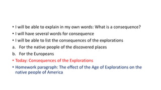 • I will be able to explain in my own words: What is a consequence?
• I will have several words for consequence
• I will be able to list the consequences of the explorations
a. For the native people of the discovered places
b. For the Europeans
• Today: Consequences of the Explorations
• Homework paragraph: The effect of the Age of Explorations on the
native people of America
 
