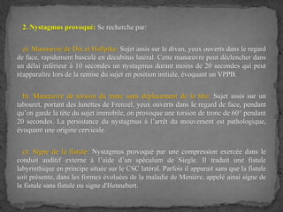 2. Nystagmus provoqué: Se recherche par:
a). Manœuvre de Dix et Hallpike: Sujet assis sur le divan, yeux ouverts dans le regard
de face, rapidement basculé en décubitus latéral. Cette manœuvre peut déclencher dans
un délai inférieur à 10 secondes un nystagmus durant moins de 20 secondes qui peut
réapparaître lors de la remise du sujet en position initiale, évoquant un VPPB.
b). Manœuvre de torsion du tronc sans déplacement de la tête: Sujet assis sur un
tabouret, portant des lunettes de Frenzel, yeux ouverts dans le regard de face, pendant
qu’on garde la tête du sujet immobile, on provoque une torsion de tronc de 60° pendant
20 secondes. La persistance du nystagmus à l’arrêt du mouvement est pathologique,
évoquant une origine cervicale.
c). Signe de la fistule: Nystagmus provoqué par une compression exercée dans le
conduit auditif externe à l’aide d’un spéculum de Siegle. Il traduit une fistule
labyrinthique en principe située sur le CSC latéral. Parfois il apparait sans que la fistule
soit présente, dans les formes évoluées de la maladie de Menière, appelé ainsi signe de
la fistule sans fistule ou signe d'Hennebert.
 
