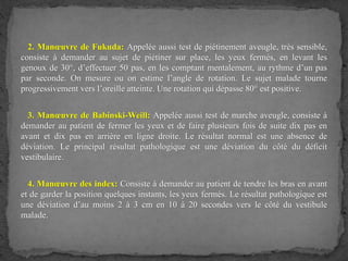 2. Manœuvre de Fukuda: Appelée aussi test de piétinement aveugle, très sensible,
consiste à demander au sujet de piétiner sur place, les yeux fermés, en levant les
genoux de 30°, d’effectuer 50 pas, en les comptant mentalement, au rythme d’un pas
par seconde. On mesure ou on estime l’angle de rotation. Le sujet malade tourne
progressivement vers l’oreille atteinte. Une rotation qui dépasse 80° est positive.
3. Manœuvre de Babinski-Weill: Appelée aussi test de marche aveugle, consiste à
demander au patient de fermer les yeux et de faire plusieurs fois de suite dix pas en
avant et dix pas en arrière en ligne droite. Le résultat normal est une absence de
déviation. Le principal résultat pathologique est une déviation du côté du déﬁcit
vestibulaire.
4. Manœuvre des index: Consiste à demander au patient de tendre les bras en avant
et de garder la position quelques instants, les yeux fermés. Le résultat pathologique est
une déviation d’au moins 2 à 3 cm en 10 à 20 secondes vers le côté du vestibule
malade.
 