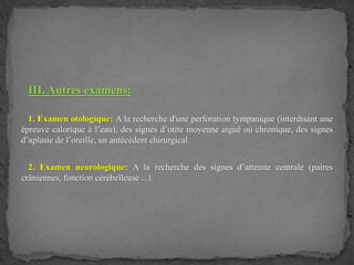 III. Autres examens:
1. Examen otologique: A la recherche d'une perforation tympanique (interdisant une
épreuve calorique à l’eau), des signes d’otite moyenne aiguë ou chronique, des signes
d’aplasie de l’oreille, un antécédent chirurgical.
2. Examen neurologique: A la recherche des signes d’atteinte centrale (paires
crâniennes, fonction cérébelleuse ...).
 