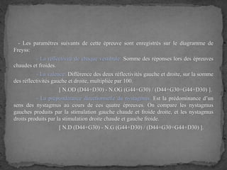 - Les paramètres suivants de cette épreuve sont enregistrés sur le diagramme de
Freyss:
- La réflectivité de chaque vestibule: Somme des réponses lors des épreuves
chaudes et froides.
- La valence: Différence des deux réflectivités gauche et droite, sur la somme
des réflectivités gauche et droite, multipliée par 100.
[ N.OD (D44+D30) - N.OG (G44+G30) / (D44+G30+G44+D30) ].
- La prépondérance directionnelle du nystagmus: Est la prédominance d’un
sens des nystagmus au cours de ces quatre épreuves. On compare les nystagmus
gauches produits par la stimulation gauche chaude et froide droite, et les nystagmus
droits produits par la stimulation droite chaude et gauche froide.
[ N.D (D44+G30) - N.G (G44+D30) / (D44+G30+G44+D30) ].
 