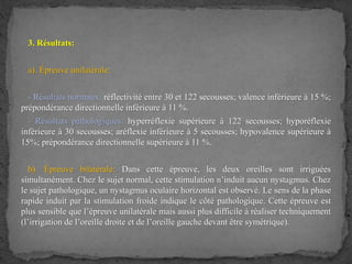 3. Résultats:
a). Épreuve unilatérale:
- Résultats normaux: réflectivité entre 30 et 122 secousses; valence inférieure à 15 %;
prépondérance directionnelle inférieure à 11 %.
- Résultats pathologiques: hyperréflexie supérieure à 122 secousses; hyporéflexie
inférieure à 30 secousses; aréflexie inférieure à 5 secousses; hypovalence supérieure à
15%; prépondérance directionnelle supérieure à 11 %.
b). Épreuve bilatérale: Dans cette épreuve, les deux oreilles sont irriguées
simultanément. Chez le sujet normal, cette stimulation n’induit aucun nystagmus. Chez
le sujet pathologique, un nystagmus oculaire horizontal est observé. Le sens de la phase
rapide induit par la stimulation froide indique le côté pathologique. Cette épreuve est
plus sensible que l’épreuve unilatérale mais aussi plus difficile à réaliser techniquement
(l’irrigation de l’oreille droite et de l’oreille gauche devant être symétrique).
 