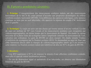 II. Épreuve pendulaire giratoire:
1. Principe: L’enregistrement des mouvements oculaires induits par des mouvements
horizontaux de la tête et du corps permet d’accéder aux propriétés dynamiques du réflexe
vestibulo-oculaire horizontal (RVOH). À la différence des épreuves caloriques, cette épreuve
cinétique ne teste pas un seul labyrinthe, elle apprécie la réponse du couple CSC horizontal
droit et gauche.
2. Technique: Le sujet est assis sur une chaise qui tourne autour d’un axe vertical. La tête
du sujet est inclinée de 30° vers l’avant, et les mouvements oculaires sont enregistrés par
vidéonystagmographie, en même temps que le mouvement du fauteuil. On étudie la vitesse
moyenne de la phase lente du nystagmus sinon l’amplitude cumulée du mouvement de l’œil,
calculées par ordinateur. Le gain du RVOH est alors mesuré. On étudie ensuite l’indice
d’inhibition du nystagmus par la fixation oculaire (IFO). En demandant au sujet de fixer une
cible lumineuse placée dans le masque de vidéonystagmographie tandis qu’il est soumis à
cette rotation. La fixation oculaire induit une inhibition de plus de 50 % du gain du RVOH.
3. Résultats:
- Une IFO supérieure à 50 % est toujours le témoin d’une affection vestibulaire centrale,
mais elle n’a pas de valeur localisatrice précise.
- En cas de destruction aiguë et unilatérale d’un labyrinthe, on observe une diminution
bilatérale du gain du RVOH.
 