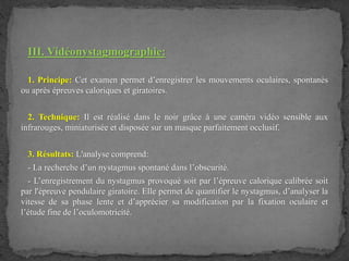 III. Vidéonystagmographie:
1. Principe: Cet examen permet d’enregistrer les mouvements oculaires, spontanés
ou après épreuves caloriques et giratoires.
2. Technique: Il est réalisé dans le noir grâce à une caméra vidéo sensible aux
infrarouges, miniaturisée et disposée sur un masque parfaitement occlusif.
3. Résultats: L'analyse comprend:
- La recherche d’un nystagmus spontané dans l’obscurité.
- L’enregistrement du nystagmus provoqué soit par l’épreuve calorique calibrée soit
par l'épreuve pendulaire giratoire. Elle permet de quantifier le nystagmus, d’analyser la
vitesse de sa phase lente et d’apprécier sa modification par la fixation oculaire et
l’étude fine de l’oculomotricité.
 