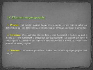IV. Électronystagmographie:
1. Principe: Cet examen permet d'enregistrer potentiel cornéo-rétinien induit par
déplacement de l’œil dans l’orbite, spontané ou après épreuves caloriques et giratoires.
2. Technique: Des électrodes placées dans le plan horizontal et vertical de part et
d’autre de l’œil permettent d’enregistrer ces déplacements. Le courant est capté et
analysé grâce à l'ordinateur qui donne des mesures précises et ﬁables de la vitesse des
phases lentes du nystagmus.
3. Résultats: Les mêmes paramètres étudiés par la vidéonystagmographie sont
analysés.
 