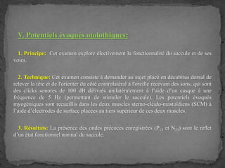 V. Potentiels évoqués otolothiques:
1. Principe: Cet examen explore électivement la fonctionnalité du saccule et de ses
voies.
2. Technique: Cet examen consiste à demander au sujet placé en décubitus dorsal de
relever la tête et de l'orienter du côté controlatéral à l'oreille recevant des sons, qui sont
des clicks sonores de 100 dB délivrés unilatéralement à l’aide d’un casque à une
fréquence de 5 Hz (permettant de stimuler le saccule). Les potentiels évoqués
myogéniques sont recueillis dans les deux muscles sterno-cléido-mastoïdiens (SCM) à
l’aide d’électrodes de surface placées au tiers supérieur de ces deux muscles.
3. Résultats: La présence des ondes précoces enregistrées (P13 et N23) sont le reﬂet
d’un état fonctionnel normal du saccule.
 