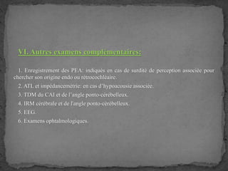 VI. Autres examens complémentaires:
1. Enregistrement des PEA: indiqués en cas de surdité de perception associée pour
chercher son origine endo ou rétrocochléaire.
2. ATL et impédancemétrie: en cas d’hypoacousie associée.
3. TDM du CAI et de l’angle ponto-cérébelleux.
4. IRM cérébrale et de l'angle ponto-cérébelleux.
5. EEG.
6. Examens ophtalmologiques.
 