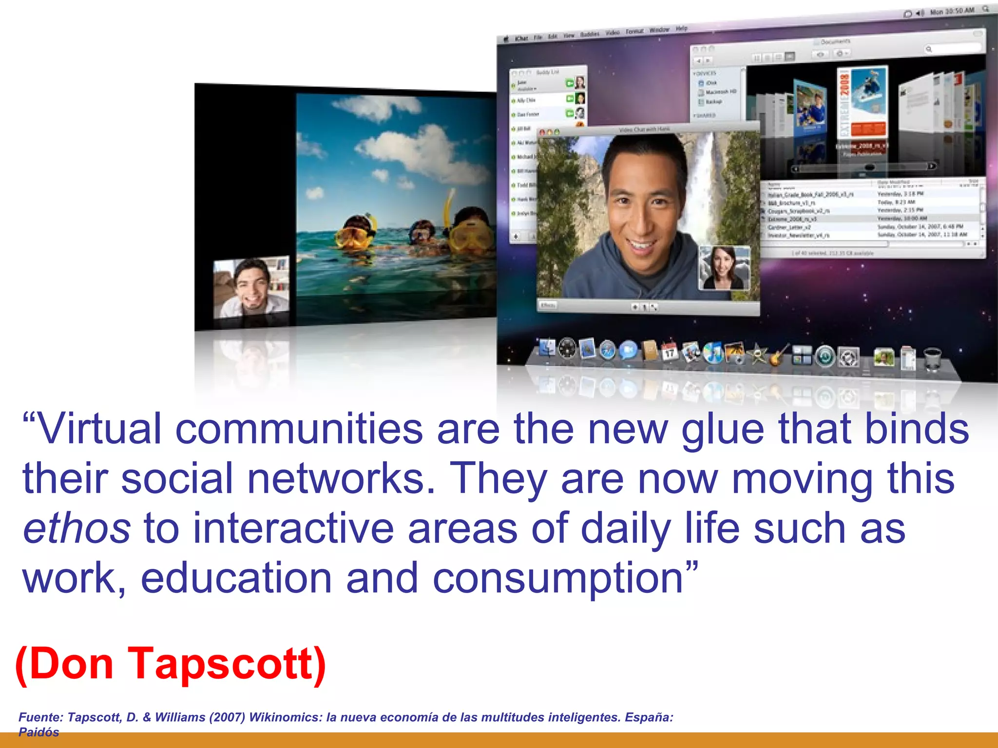 (Don Tapscott) “ Virtual communities are the new glue that binds their social networks. They are now moving this  ethos  to interactive areas of daily life such as work, education and consumption ” Fuente:  Tapscott, D. & Williams (2007) Wikinomics: la nueva economía de las multitudes inteligentes. España: Paidós 