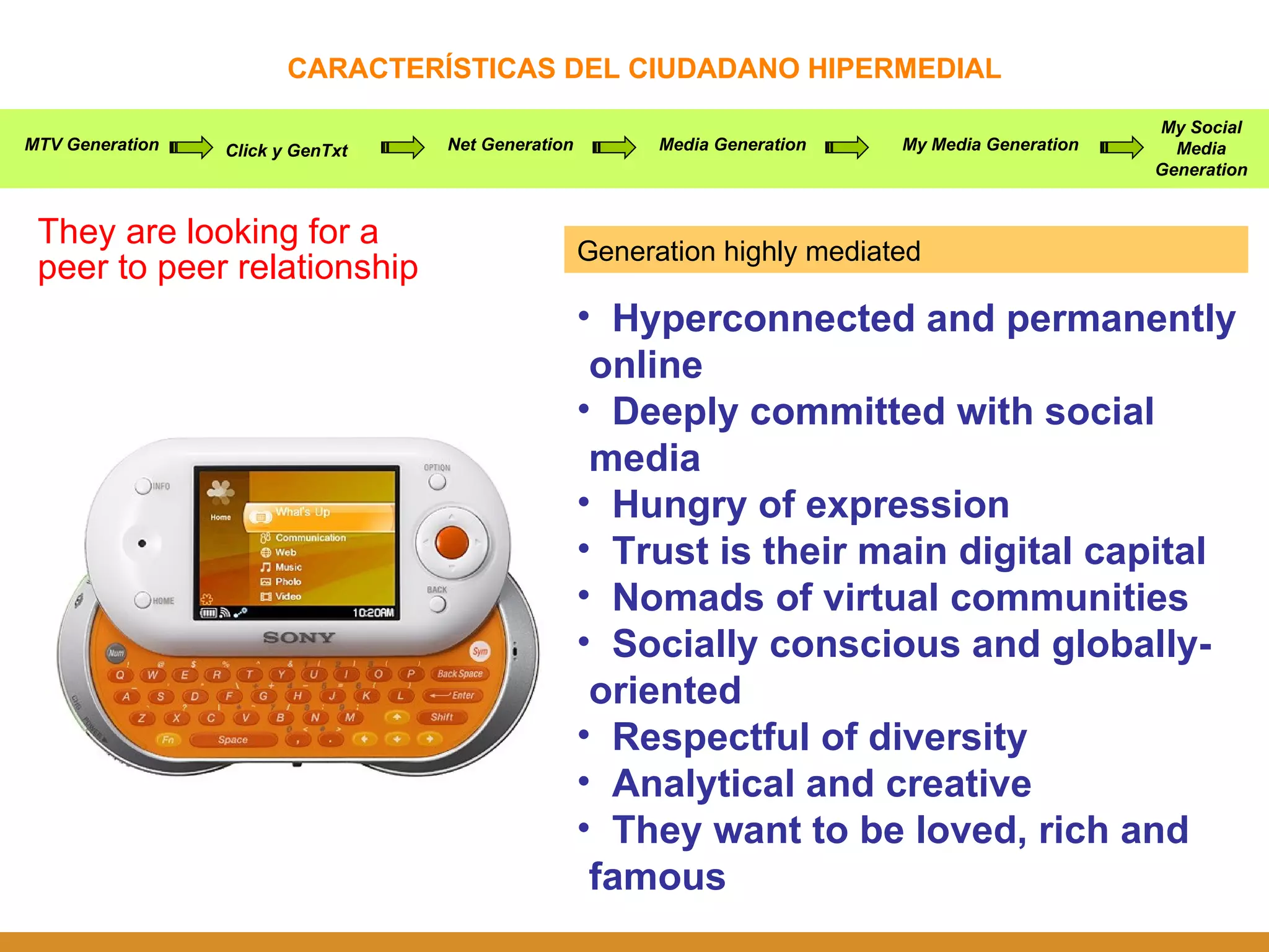 CARACTERÍSTICAS DEL CIUDADANO HIPERMEDIAL They are looking for a peer to peer relationship MTV Generation Click y GenTxt Net Generation Media Generation My Media Generation My Social Media Generation Hyperconnected and permanently online Deeply committed with social media Hungry of expression Trust is their main digital capital Nomads of virtual communities Socially conscious and globally-oriented Respectful of diversity Analytical and creative They want to be loved, rich and famous Generation highly mediated 