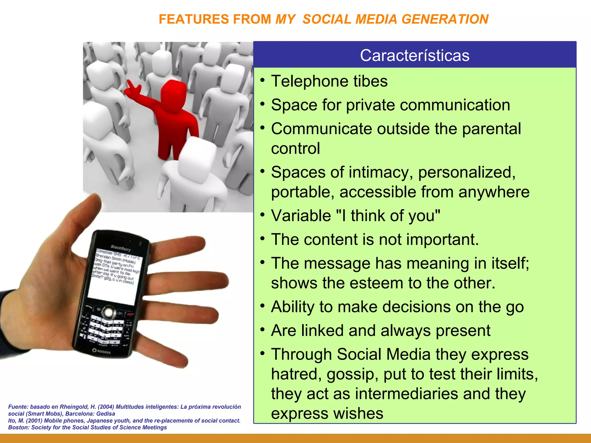 FEATURES FROM  MY  SOCIAL MEDIA GENERATION Fuente: basado en Rheingold, H. (2004) Multitudes inteligentes: La próxima revolución social (Smart Mobs), Barcelona: Gedisa Ito, M. (2001) Mobile phones, Japanese youth, and the re-placemente of social contact. Boston: Society for the Social Studies of Science Meetings Características Telephone tibes Space for private communication Communicate outside the parental control Spaces of intimacy, personalized, portable, accessible from anywhere   Variable "I think of you" The content is not important.  The message has meaning in itself; shows the esteem to the other. Ability to make decisions on the go Are linked and always present Through Social Media they express hatred, gossip, put to test their limits, they act as intermediaries and they express wishes 
