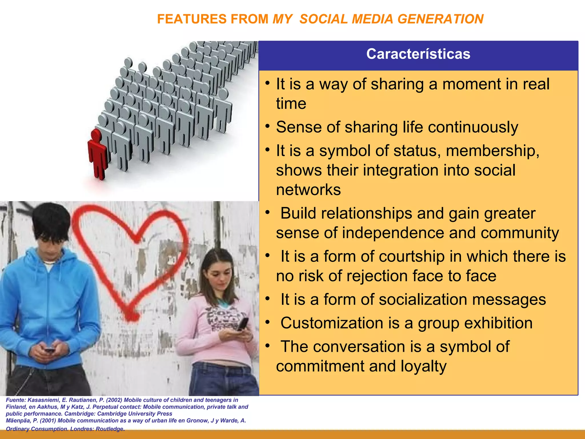 FEATURES FROM  MY  SOCIAL MEDIA GENERATION Fuente: Kasasniemi, E. Rautianen, P. (2002) Mobile culture of children and teenagers in Finland, en Aakhus, M y Katz, J. Perpetual contact: Mobile communication, private talk and public performaance. Cambridge: Cambridge University Press Mäenpäa, P. (2001) Mobile communication as a way of urban life en Gronow, J y Warde, A. Ordinary Consumption. Londres: Routledge . Características It is a way of sharing a moment in real time Sense of sharing life continuously It is a symbol of status, membership, shows their integration into social networks Build relationships and gain greater sense of independence and community It is a form of courtship in which there is no risk of rejection face to face It is a form of socialization messages Customization is a group exhibition The conversation is a symbol of commitment and loyalty 