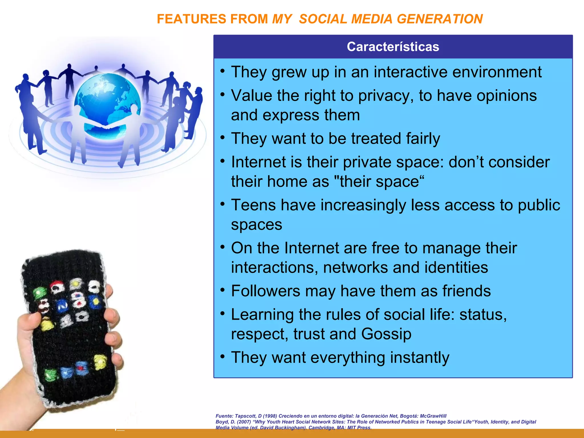 FEATURES FROM  MY  SOCIAL MEDIA GENERATION Fuente: Tapscott, D (1998) Creciendo en un entorno digital: la Generación Net, Bogotá: McGrawHill Boyd, D. (2007) “ Why Youth Heart Social Network Sites: The Role of Networked Publics in Teenage Social Life“Youth, Identity, and Digital Media Volume (ed. David Buckingham). Cambridge, MA: MIT Press.  Características They grew up in an interactive environment Value the right to privacy, to have opinions and express them They want to be treated fairly Internet is their private space: don’t consider their home as "their space“ Teens have increasingly less access to public spaces On the Internet are free to manage their interactions, networks and identities Followers may have them as friends Learning the rules of social life: status, respect, trust and Gossip They want everything instantly 