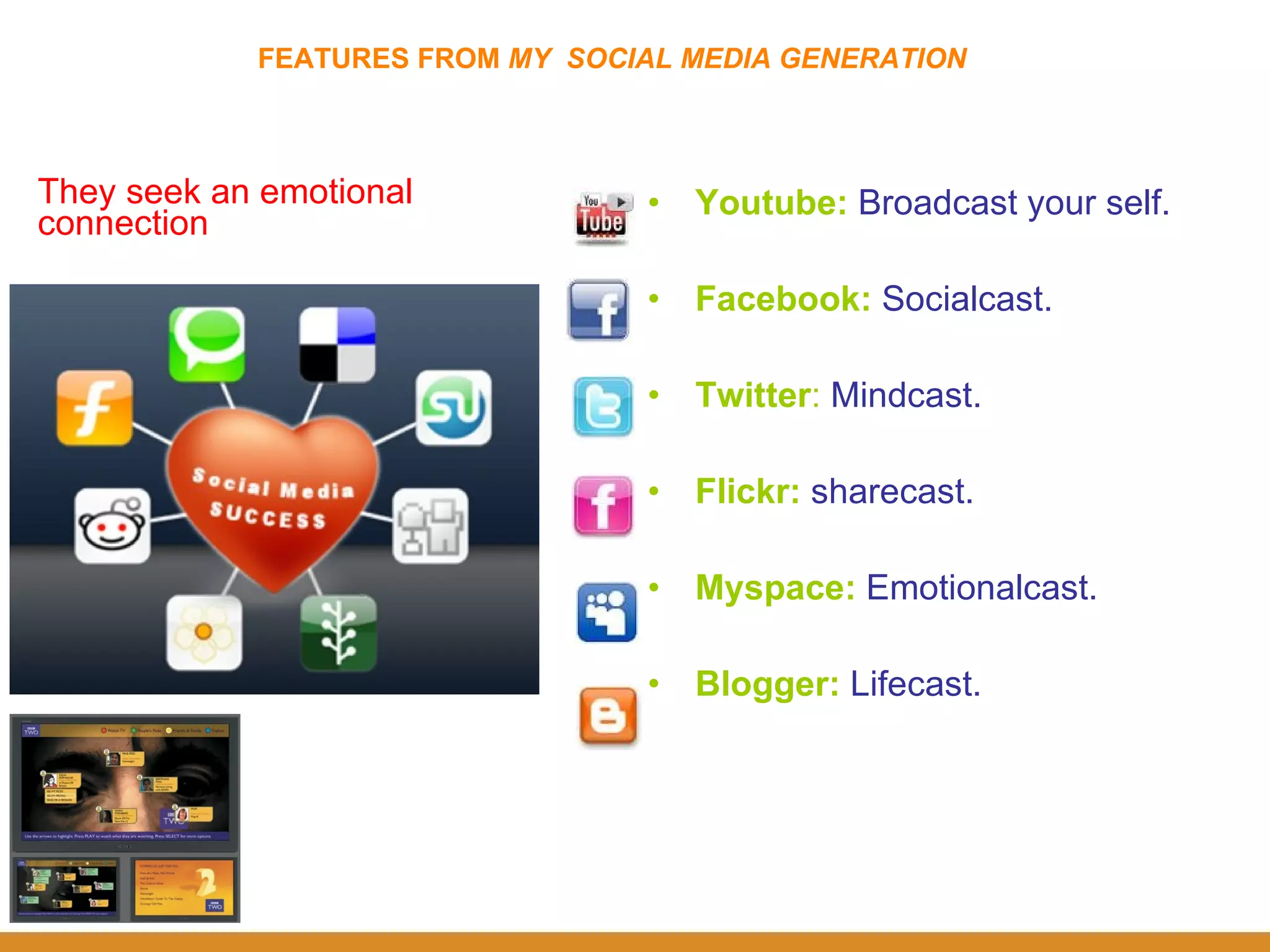 FEATURES FROM  MY  SOCIAL MEDIA GENERATION They seek an emotional connection Youtube :  Broadcast your self. Facebook:  Socialcast. Twitter :  Mindcast. Flickr:   sharecast. Myspace:   Emotionalcast. Blogger:   Lifecast. 