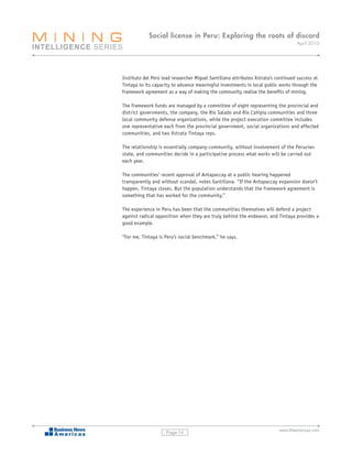 Social license in Peru: Exploring the roots of discord
                                                                                    April 2010




Instituto del Perú lead researcher Miguel Santillana attributes Xstrata’s continued success at
Tintaya to its capacity to advance meaningful investments in local public works through the
framework agreement as a way of making the community realize the benefits of mining.

The framework funds are managed by a committee of eight representing the provincial and
district governments, the company, the Río Salado and Río Cañipía communities and three
local community defense organizations, while the project execution committee includes
one representative each from the provincial government, social organizations and affected
communities, and two Xstrata Tintaya reps.

The relationship is essentially company-community, without involvement of the Peruvian
state, and communities decide in a participative process what works will be carried out
each year.

The communities’ recent approval of Antapaccay at a public hearing happened
transparently and without scandal, notes Santillana. “If the Antapaccay expansion doesn’t
happen, Tintaya closes. But the population understands that the framework agreement is
something that has worked for the community.”

The experience in Peru has been that the communities themselves will defend a project
against radical opposition when they are truly behind the endeavor, and Tintaya provides a
good example.

“For me, Tintaya is Peru’s social benchmark,” he says.




                                                                           www.BNamericas.com
                     Page 14
 