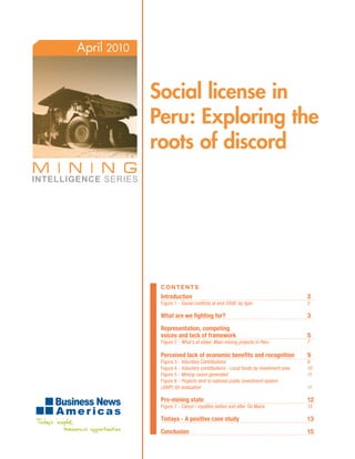 April 2010


             Social license in
             Peru: Exploring the
             roots of discord




              ContentS
              Introduction                                                          2
              Figure 1 - Social conflicts at end-2008, by type                      3

              What are we fighting for?                                             3

              Representation, competing
              voices and lack of framework                                          5
              Figure 2 - What’s at stake: Main mining projects in Peru              7

              Perceived lack of economic benefits and recognition                   9
              Figura 3 - Voluntary Contributions                                    9
              Figura 4 - Voluntary contributions - Local funds by investment area   10
              Figure 5 - Mining canon generated                                     11
              Figure 6 - Projects sent to national public investment system
              (SNIP) for evaluation                                                 11

              Pro-mining state                                                      12
              Figure 7 - Canon / royalties before and after Tía María               13

              Tintaya - A positive case study                                       13

              Conclusion                                                            15
 