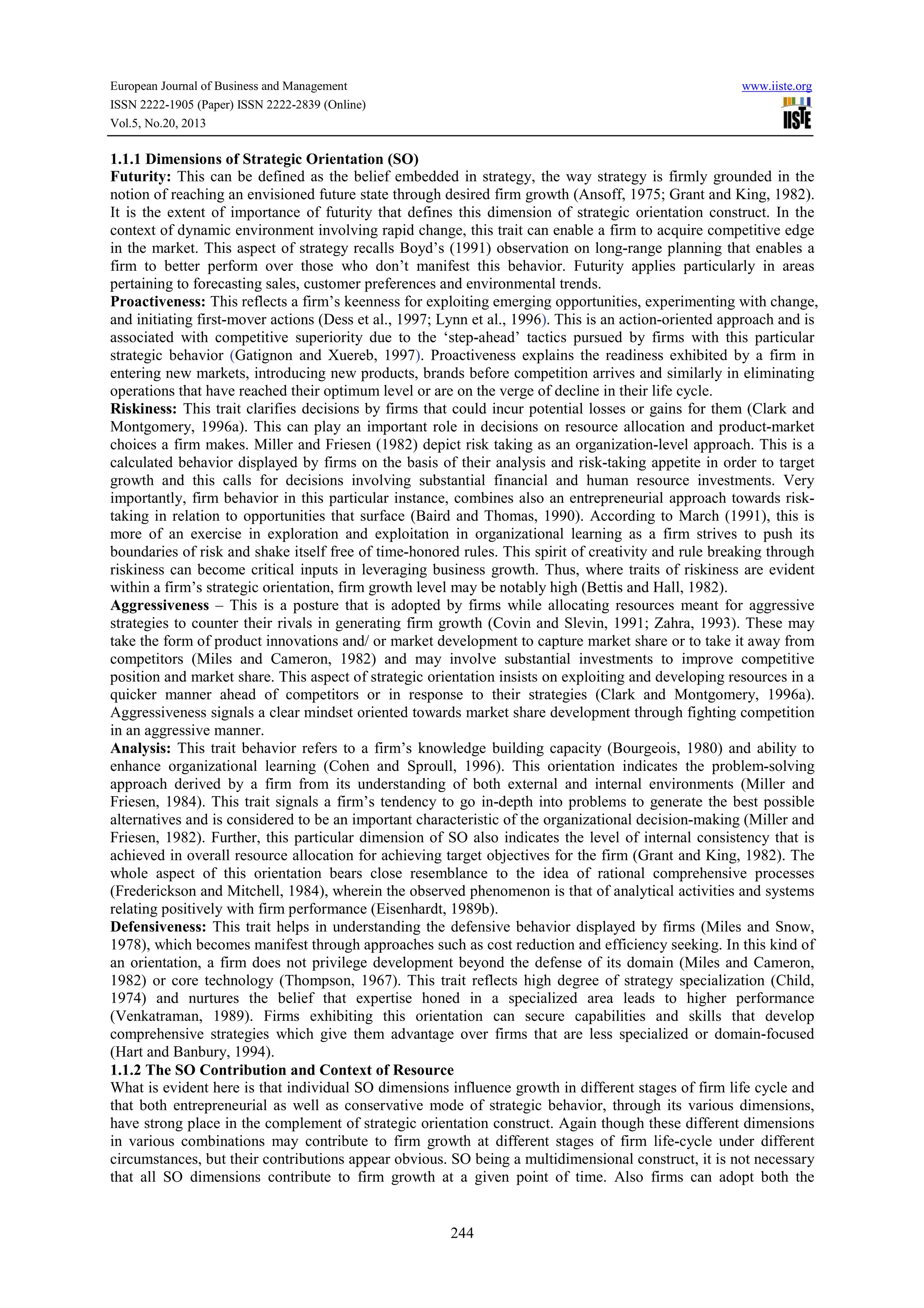 European Journal of Business and Management www.iiste.org
ISSN 2222-1905 (Paper) ISSN 2222-2839 (Online)
Vol.5, No.20, 2013
244
1.1.1 Dimensions of Strategic Orientation (SO)
Futurity: This can be defined as the belief embedded in strategy, the way strategy is firmly grounded in the
notion of reaching an envisioned future state through desired firm growth (Ansoff, 1975; Grant and King, 1982).
It is the extent of importance of futurity that defines this dimension of strategic orientation construct. In the
context of dynamic environment involving rapid change, this trait can enable a firm to acquire competitive edge
in the market. This aspect of strategy recalls Boyd’s (1991) observation on long-range planning that enables a
firm to better perform over those who don’t manifest this behavior. Futurity applies particularly in areas
pertaining to forecasting sales, customer preferences and environmental trends.
Proactiveness: This reflects a firm’s keenness for exploiting emerging opportunities, experimenting with change,
and initiating first-mover actions (Dess et al., 1997; Lynn et al., 1996). This is an action-oriented approach and is
associated with competitive superiority due to the ‘step-ahead’ tactics pursued by firms with this particular
strategic behavior (Gatignon and Xuereb, 1997). Proactiveness explains the readiness exhibited by a firm in
entering new markets, introducing new products, brands before competition arrives and similarly in eliminating
operations that have reached their optimum level or are on the verge of decline in their life cycle.
Riskiness: This trait clarifies decisions by firms that could incur potential losses or gains for them (Clark and
Montgomery, 1996a). This can play an important role in decisions on resource allocation and product-market
choices a firm makes. Miller and Friesen (1982) depict risk taking as an organization-level approach. This is a
calculated behavior displayed by firms on the basis of their analysis and risk-taking appetite in order to target
growth and this calls for decisions involving substantial financial and human resource investments. Very
importantly, firm behavior in this particular instance, combines also an entrepreneurial approach towards risk-
taking in relation to opportunities that surface (Baird and Thomas, 1990). According to March (1991), this is
more of an exercise in exploration and exploitation in organizational learning as a firm strives to push its
boundaries of risk and shake itself free of time-honored rules. This spirit of creativity and rule breaking through
riskiness can become critical inputs in leveraging business growth. Thus, where traits of riskiness are evident
within a firm’s strategic orientation, firm growth level may be notably high (Bettis and Hall, 1982).
Aggressiveness – This is a posture that is adopted by firms while allocating resources meant for aggressive
strategies to counter their rivals in generating firm growth (Covin and Slevin, 1991; Zahra, 1993). These may
take the form of product innovations and/ or market development to capture market share or to take it away from
competitors (Miles and Cameron, 1982) and may involve substantial investments to improve competitive
position and market share. This aspect of strategic orientation insists on exploiting and developing resources in a
quicker manner ahead of competitors or in response to their strategies (Clark and Montgomery, 1996a).
Aggressiveness signals a clear mindset oriented towards market share development through fighting competition
in an aggressive manner.
Analysis: This trait behavior refers to a firm’s knowledge building capacity (Bourgeois, 1980) and ability to
enhance organizational learning (Cohen and Sproull, 1996). This orientation indicates the problem-solving
approach derived by a firm from its understanding of both external and internal environments (Miller and
Friesen, 1984). This trait signals a firm’s tendency to go in-depth into problems to generate the best possible
alternatives and is considered to be an important characteristic of the organizational decision-making (Miller and
Friesen, 1982). Further, this particular dimension of SO also indicates the level of internal consistency that is
achieved in overall resource allocation for achieving target objectives for the firm (Grant and King, 1982). The
whole aspect of this orientation bears close resemblance to the idea of rational comprehensive processes
(Frederickson and Mitchell, 1984), wherein the observed phenomenon is that of analytical activities and systems
relating positively with firm performance (Eisenhardt, 1989b).
Defensiveness: This trait helps in understanding the defensive behavior displayed by firms (Miles and Snow,
1978), which becomes manifest through approaches such as cost reduction and efficiency seeking. In this kind of
an orientation, a firm does not privilege development beyond the defense of its domain (Miles and Cameron,
1982) or core technology (Thompson, 1967). This trait reflects high degree of strategy specialization (Child,
1974) and nurtures the belief that expertise honed in a specialized area leads to higher performance
(Venkatraman, 1989). Firms exhibiting this orientation can secure capabilities and skills that develop
comprehensive strategies which give them advantage over firms that are less specialized or domain-focused
(Hart and Banbury, 1994).
1.1.2 The SO Contribution and Context of Resource
What is evident here is that individual SO dimensions influence growth in different stages of firm life cycle and
that both entrepreneurial as well as conservative mode of strategic behavior, through its various dimensions,
have strong place in the complement of strategic orientation construct. Again though these different dimensions
in various combinations may contribute to firm growth at different stages of firm life-cycle under different
circumstances, but their contributions appear obvious. SO being a multidimensional construct, it is not necessary
that all SO dimensions contribute to firm growth at a given point of time. Also firms can adopt both the
 
