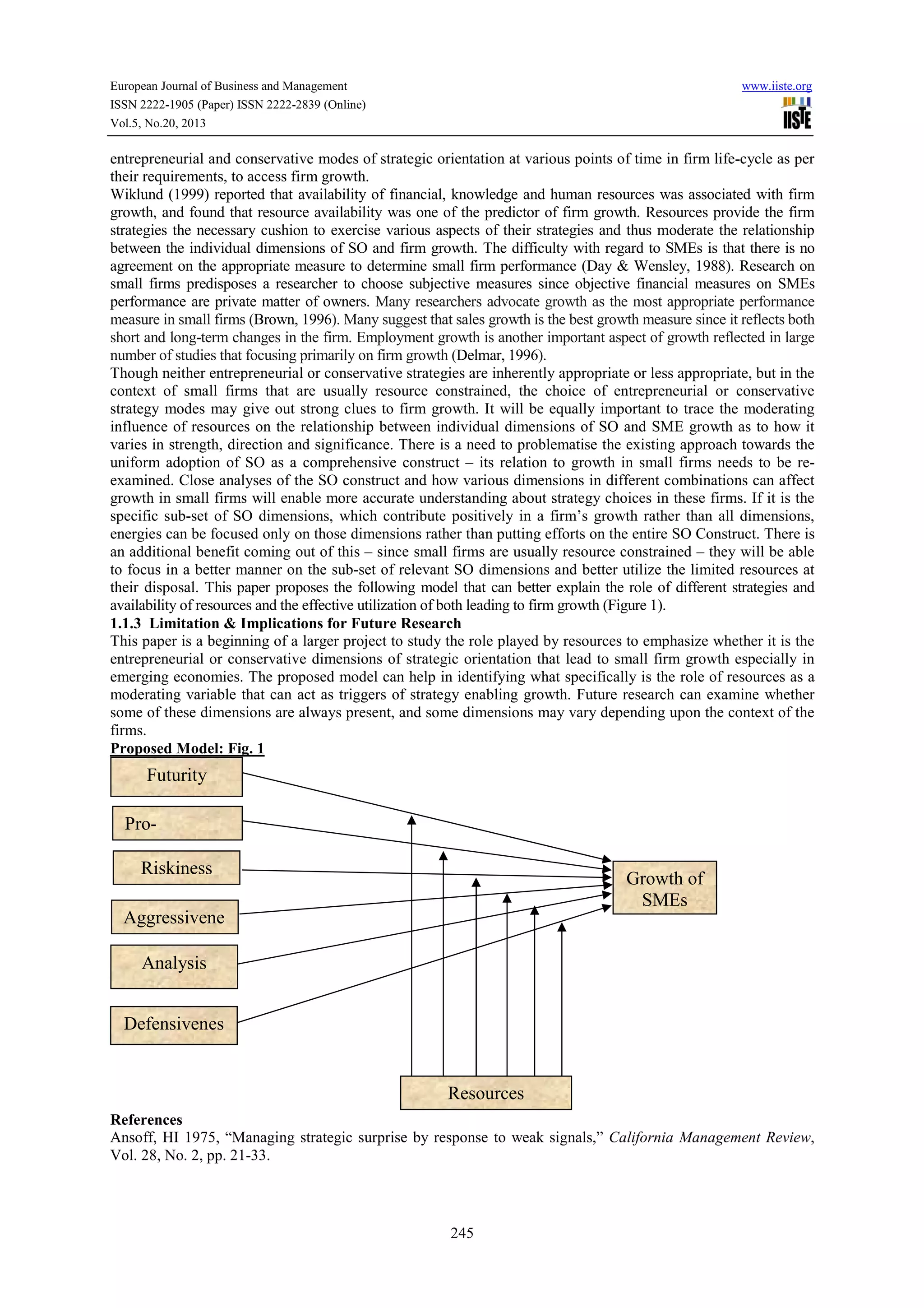 European Journal of Business and Management www.iiste.org
ISSN 2222-1905 (Paper) ISSN 2222-2839 (Online)
Vol.5, No.20, 2013
245
entrepreneurial and conservative modes of strategic orientation at various points of time in firm life-cycle as per
their requirements, to access firm growth.
Wiklund (1999) reported that availability of financial, knowledge and human resources was associated with firm
growth, and found that resource availability was one of the predictor of firm growth. Resources provide the firm
strategies the necessary cushion to exercise various aspects of their strategies and thus moderate the relationship
between the individual dimensions of SO and firm growth. The difficulty with regard to SMEs is that there is no
agreement on the appropriate measure to determine small firm performance (Day & Wensley, 1988). Research on
small firms predisposes a researcher to choose subjective measures since objective financial measures on SMEs
performance are private matter of owners. Many researchers advocate growth as the most appropriate performance
measure in small firms (Brown, 1996). Many suggest that sales growth is the best growth measure since it reflects both
short and long-term changes in the firm. Employment growth is another important aspect of growth reflected in large
number of studies that focusing primarily on firm growth (Delmar, 1996).
Though neither entrepreneurial or conservative strategies are inherently appropriate or less appropriate, but in the
context of small firms that are usually resource constrained, the choice of entrepreneurial or conservative
strategy modes may give out strong clues to firm growth. It will be equally important to trace the moderating
influence of resources on the relationship between individual dimensions of SO and SME growth as to how it
varies in strength, direction and significance. There is a need to problematise the existing approach towards the
uniform adoption of SO as a comprehensive construct – its relation to growth in small firms needs to be re-
examined. Close analyses of the SO construct and how various dimensions in different combinations can affect
growth in small firms will enable more accurate understanding about strategy choices in these firms. If it is the
specific sub-set of SO dimensions, which contribute positively in a firm’s growth rather than all dimensions,
energies can be focused only on those dimensions rather than putting efforts on the entire SO Construct. There is
an additional benefit coming out of this – since small firms are usually resource constrained – they will be able
to focus in a better manner on the sub-set of relevant SO dimensions and better utilize the limited resources at
their disposal. This paper proposes the following model that can better explain the role of different strategies and
availability of resources and the effective utilization of both leading to firm growth (Figure 1).
1.1.3 Limitation & Implications for Future Research
This paper is a beginning of a larger project to study the role played by resources to emphasize whether it is the
entrepreneurial or conservative dimensions of strategic orientation that lead to small firm growth especially in
emerging economies. The proposed model can help in identifying what specifically is the role of resources as a
moderating variable that can act as triggers of strategy enabling growth. Future research can examine whether
some of these dimensions are always present, and some dimensions may vary depending upon the context of the
firms.
Proposed Model: Fig. 1
References
Ansoff, HI 1975, “Managing strategic surprise by response to weak signals,” California Management Review,
Vol. 28, No. 2, pp. 21-33.
Pro-
Riskiness
Aggressivene
Analysis
Defensivenes
s
Growth of
SMEs
Futurity
Resources
 
